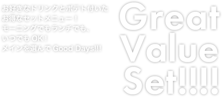 Great Value Set!!!! お好きなドリンクとポテト付いたお得なセットメニュー！モーニングでもランチでも、いつでもOK！メインを選んでGood Days!!!